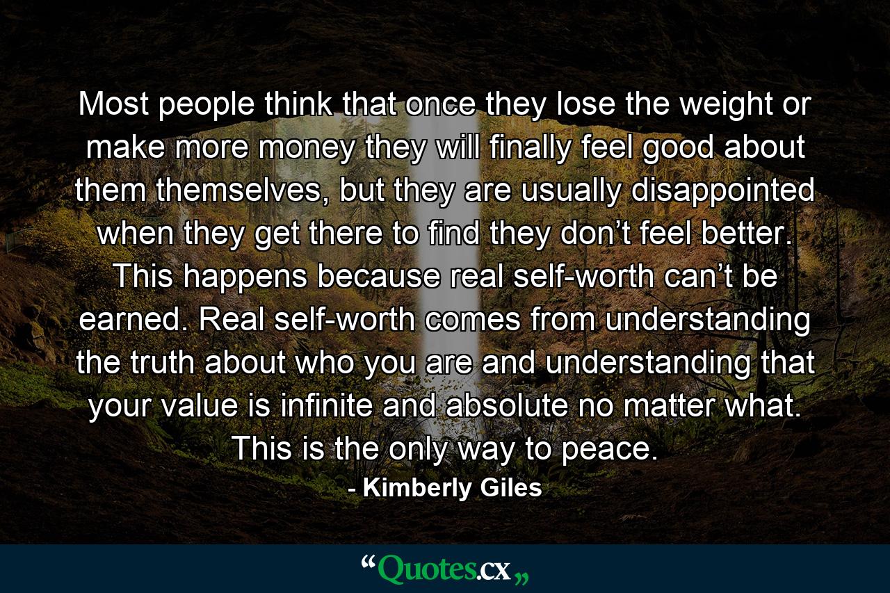 Most people think that once they lose the weight or make more money they will finally feel good about them themselves, but they are usually disappointed when they get there to find they don’t feel better. This happens because real self-worth can’t be earned. Real self-worth comes from understanding the truth about who you are and understanding that your value is infinite and absolute no matter what. This is the only way to peace. - Quote by Kimberly Giles