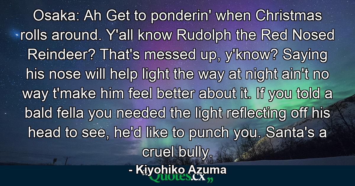 Osaka: Ah Get to ponderin' when Christmas rolls around. Y'all know Rudolph the Red Nosed Reindeer? That's messed up, y'know? Saying his nose will help light the way at night ain't no way t'make him feel better about it. If you told a bald fella you needed the light reflecting off his head to see, he'd like to punch you. Santa's a cruel bully. - Quote by Kiyohiko Azuma