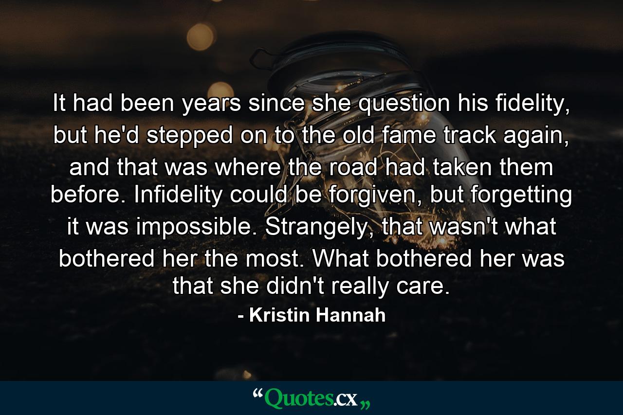 It had been years since she question his fidelity, but he'd stepped on to the old fame track again, and that was where the road had taken them before. Infidelity could be forgiven, but forgetting it was impossible. Strangely, that wasn't what bothered her the most. What bothered her was that she didn't really care. - Quote by Kristin Hannah