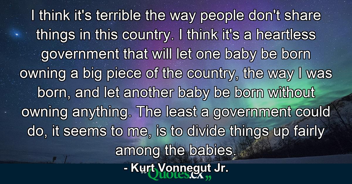 I think it's terrible the way people don't share things in this country. I think it's a heartless government that will let one baby be born owning a big piece of the country, the way I was born, and let another baby be born without owning anything. The least a government could do, it seems to me, is to divide things up fairly among the babies. - Quote by Kurt Vonnegut Jr.