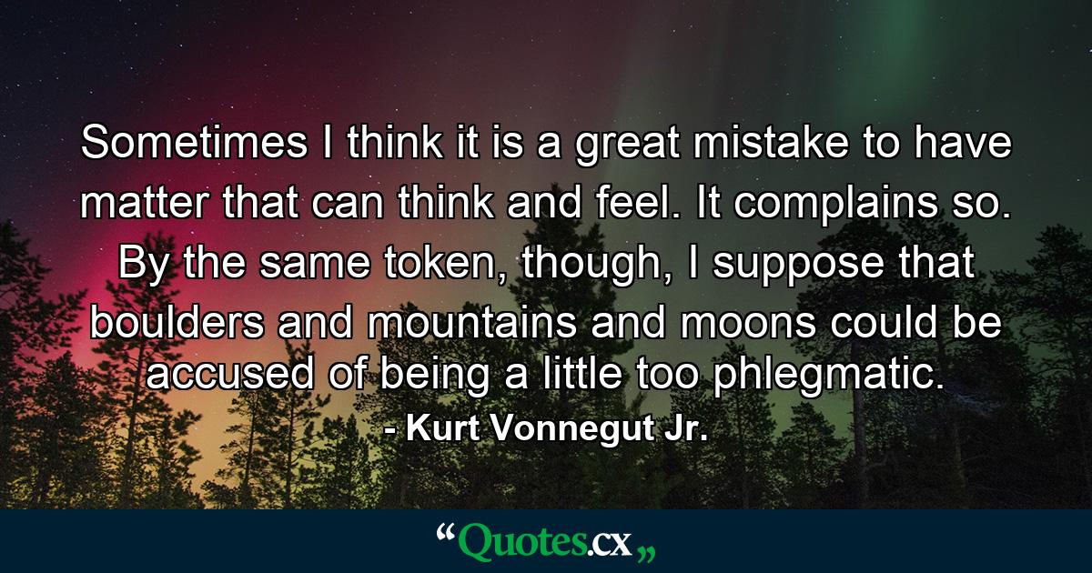 Sometimes I think it is a great mistake to have matter that can think and feel. It complains so. By the same token, though, I suppose that boulders and mountains and moons could be accused of being a little too phlegmatic. - Quote by Kurt Vonnegut Jr.