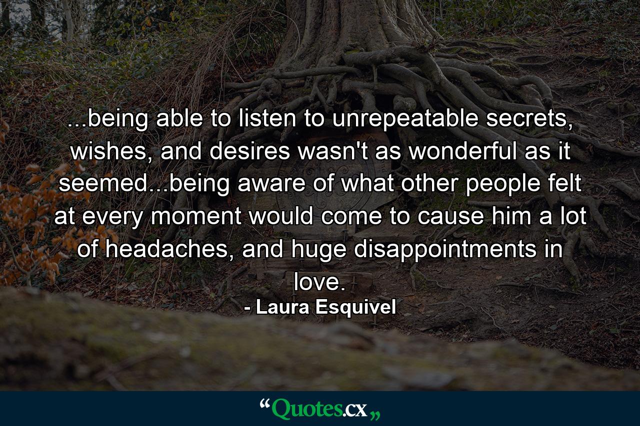 ...being able to listen to unrepeatable secrets, wishes, and desires wasn't as wonderful as it seemed...being aware of what other people felt at every moment would come to cause him a lot of headaches, and huge disappointments in love. - Quote by Laura Esquivel