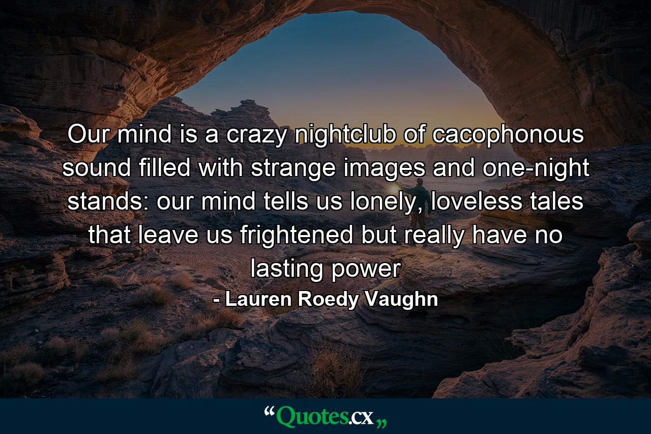 Our mind is a crazy nightclub of cacophonous sound filled with strange images and one-night stands: our mind tells us lonely, loveless tales that leave us frightened but really have no lasting power - Quote by Lauren Roedy Vaughn