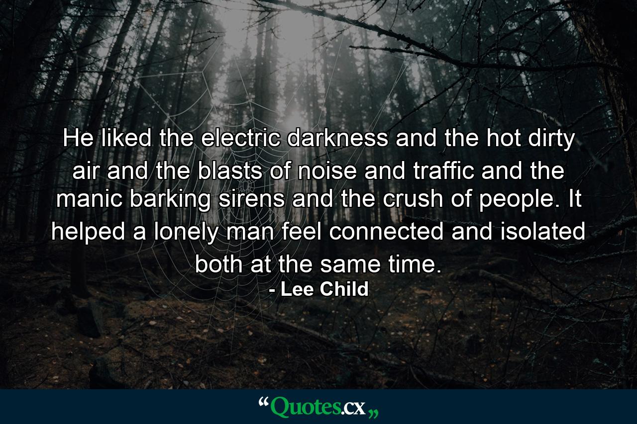 He liked the electric darkness and the hot dirty air and the blasts of noise and traffic and the manic barking sirens and the crush of people. It helped a lonely man feel connected and isolated both at the same time. - Quote by Lee Child