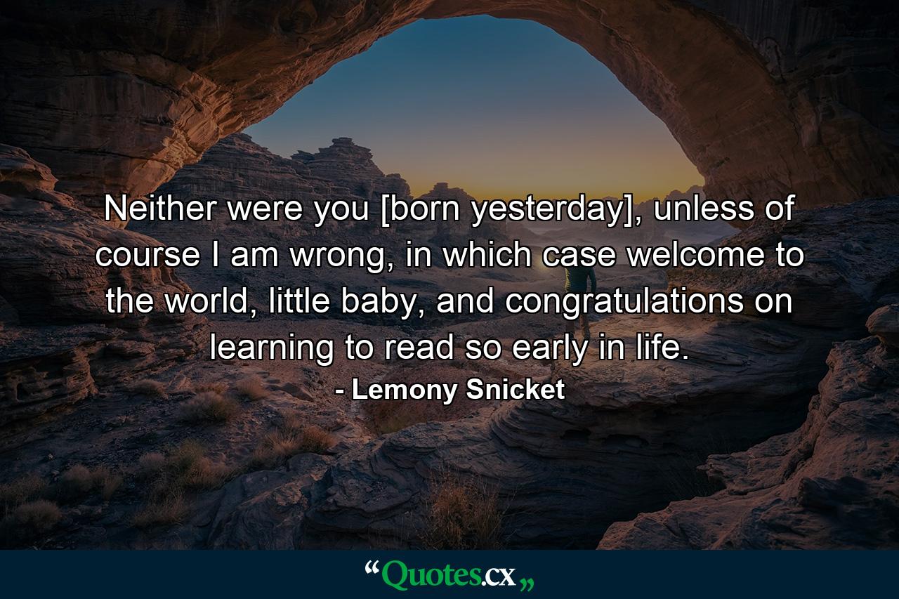 Neither were you [born yesterday], unless of course I am wrong, in which case welcome to the world, little baby, and congratulations on learning to read so early in life. - Quote by Lemony Snicket