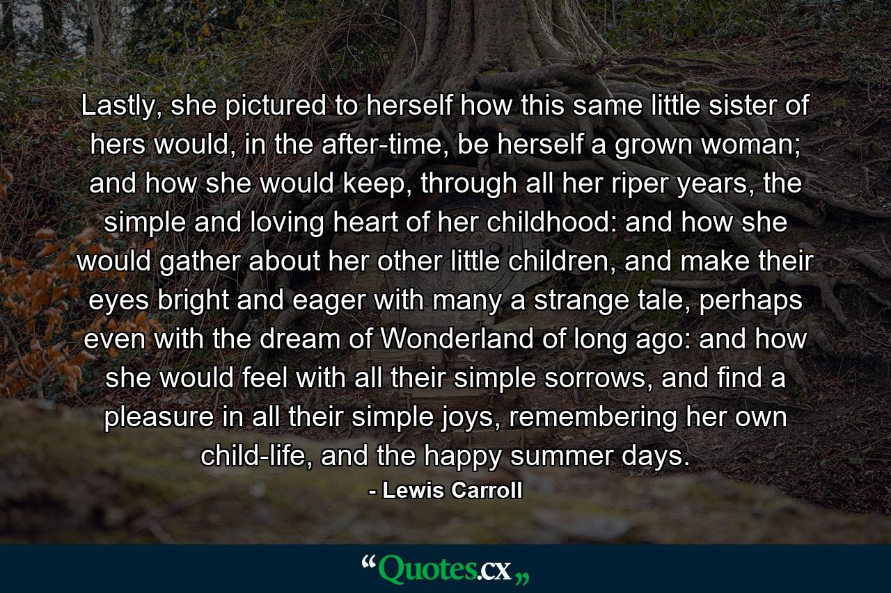 Lastly, she pictured to herself how this same little sister of hers would, in the after-time, be herself a grown woman; and how she would keep, through all her riper years, the simple and loving heart of her childhood: and how she would gather about her other little children, and make their eyes bright and eager with many a strange tale, perhaps even with the dream of Wonderland of long ago: and how she would feel with all their simple sorrows, and find a pleasure in all their simple joys, remembering her own child-life, and the happy summer days. - Quote by Lewis Carroll