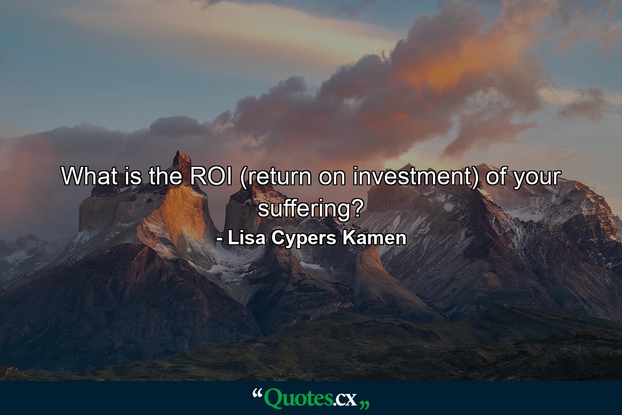 What is the ROI (return on investment) of your suffering? - Quote by Lisa Cypers Kamen