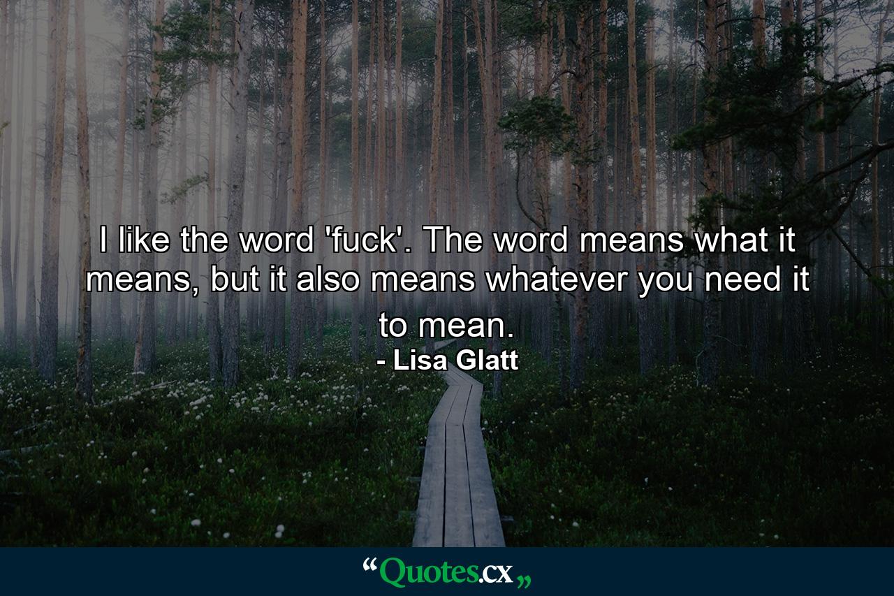 I like the word 'fuck'. The word means what it means, but it also means whatever you need it to mean. - Quote by Lisa Glatt