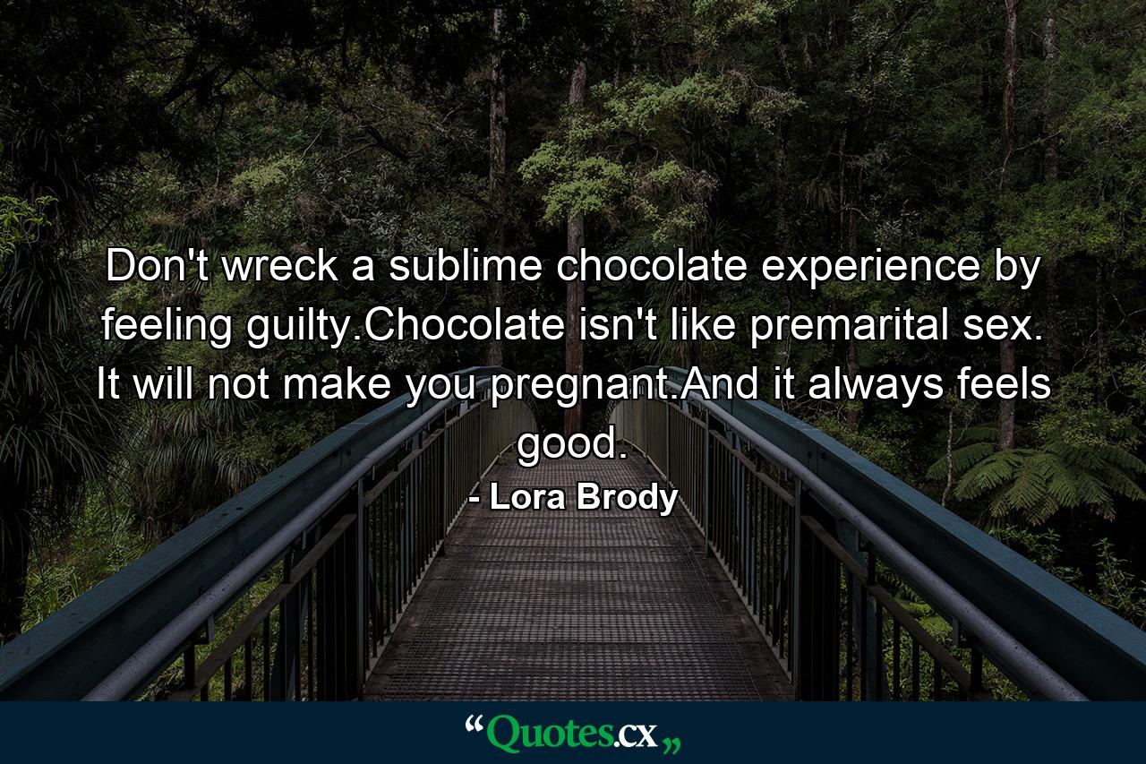 Don't wreck a sublime chocolate experience by feeling guilty.Chocolate isn't like premarital sex. It will not make you pregnant.And it always feels good. - Quote by Lora Brody