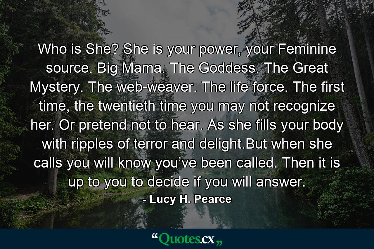 Who is She? She is your power, your Feminine source. Big Mama. The Goddess. The Great Mystery. The web-weaver. The life force. The first time, the twentieth time you may not recognize her. Or pretend not to hear. As she fills your body with ripples of terror and delight.But when she calls you will know you’ve been called. Then it is up to you to decide if you will answer. - Quote by Lucy H. Pearce