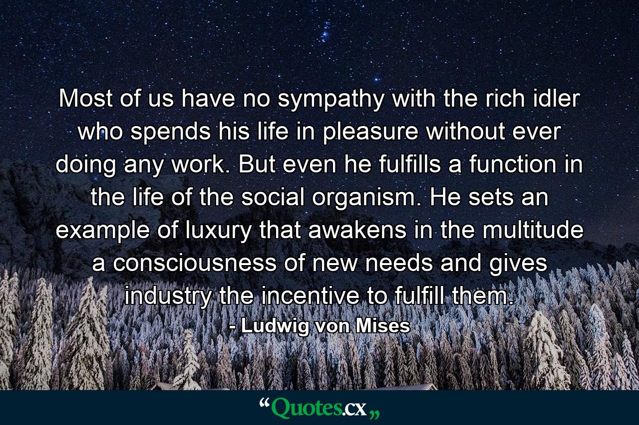 Most of us have no sympathy with the rich idler who spends his life in pleasure without ever doing any work. But even he fulfills a function in the life of the social organism. He sets an example of luxury that awakens in the multitude a consciousness of new needs and gives industry the incentive to fulfill them. - Quote by Ludwig von Mises