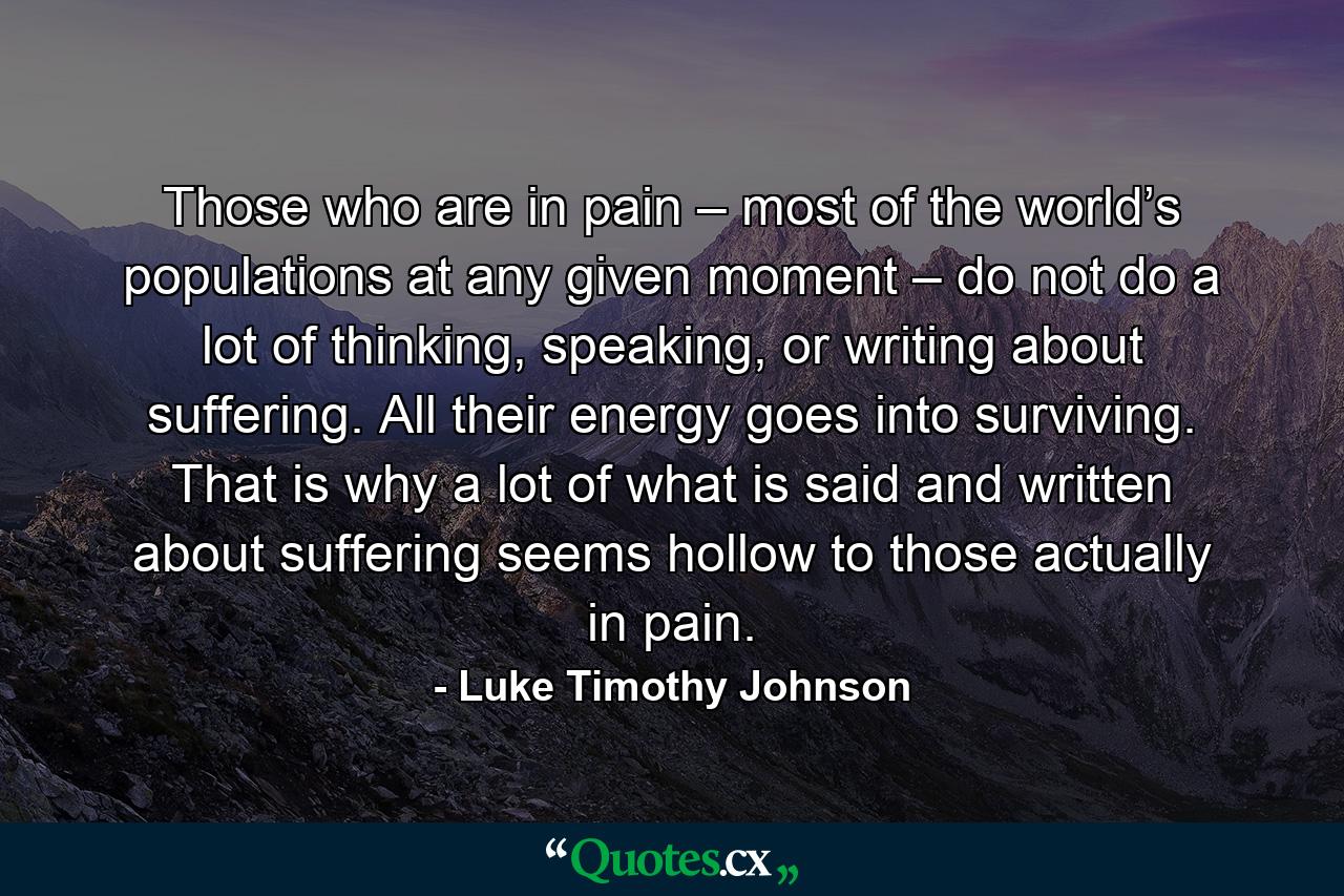 Those who are in pain – most of the world’s populations at any given moment – do not do a lot of thinking, speaking, or writing about suffering. All their energy goes into surviving. That is why a lot of what is said and written about suffering seems hollow to those actually in pain. - Quote by Luke Timothy Johnson