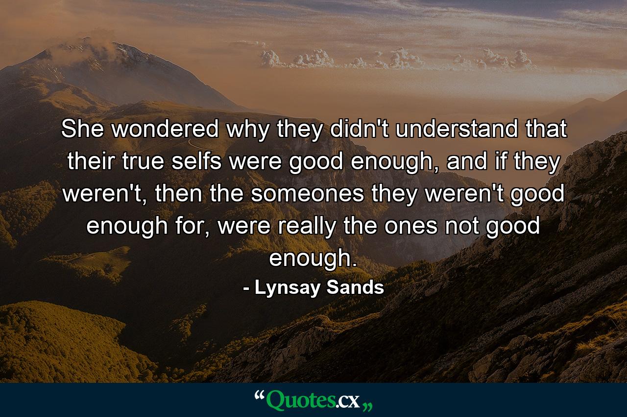 She wondered why they didn't understand that their true selfs were good enough, and if they weren't, then the someones they weren't good enough for, were really the ones not good enough. - Quote by Lynsay Sands