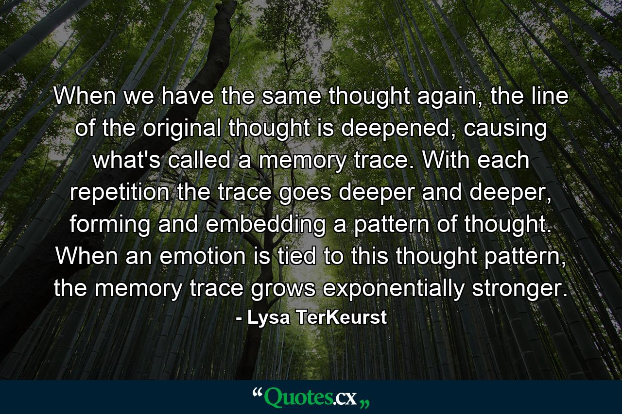 When we have the same thought again, the line of the original thought is deepened, causing what's called a memory trace. With each repetition the trace goes deeper and deeper, forming and embedding a pattern of thought. When an emotion is tied to this thought pattern, the memory trace grows exponentially stronger. - Quote by Lysa TerKeurst