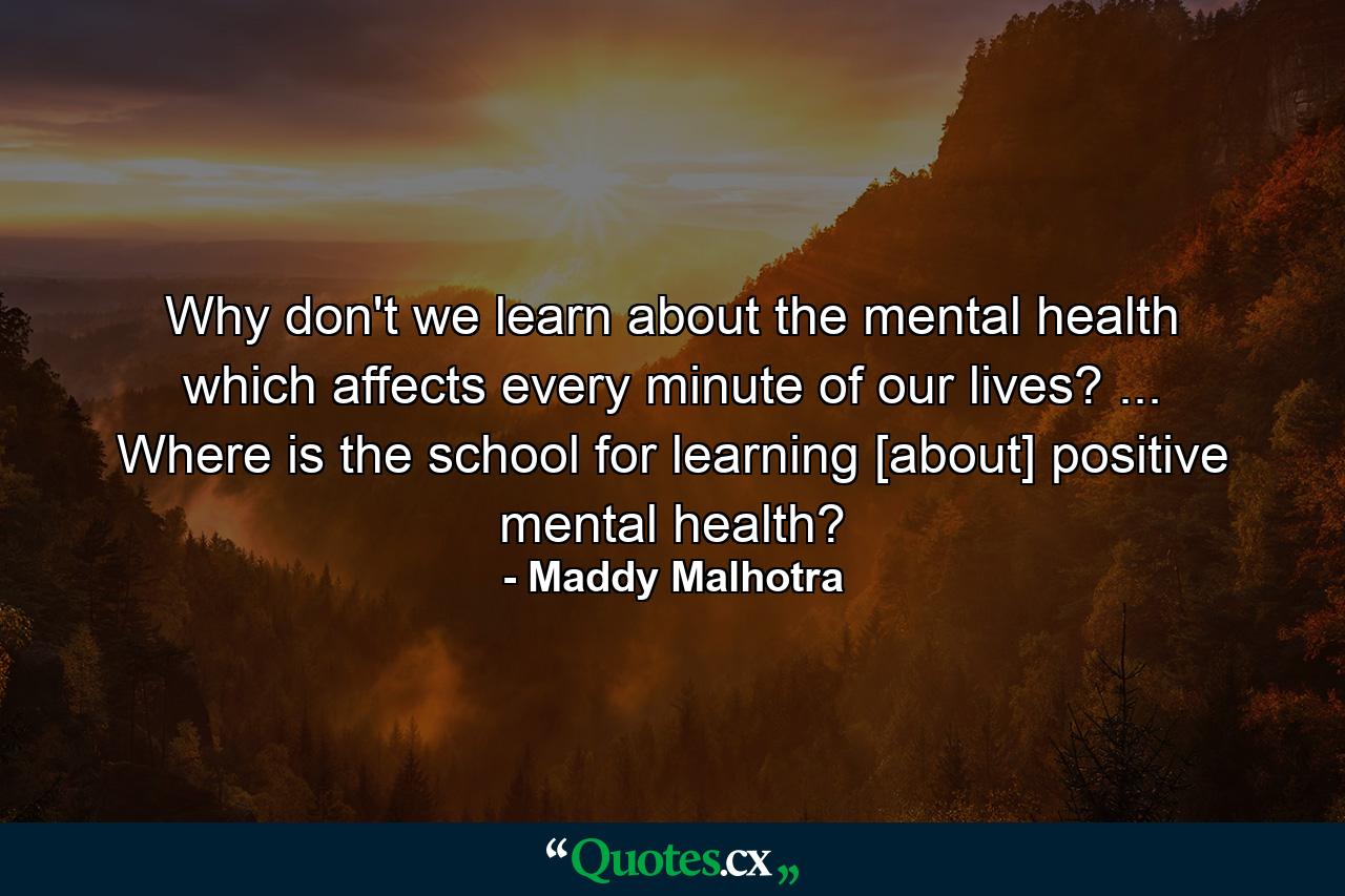 Why don't we learn about the mental health which affects every minute of our lives? ... Where is the school for learning [about] positive mental health? - Quote by Maddy Malhotra