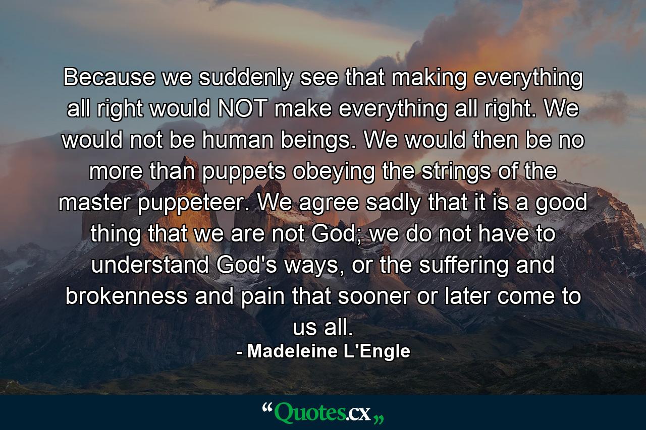 Because we suddenly see that making everything all right would NOT make everything all right. We would not be human beings. We would then be no more than puppets obeying the strings of the master puppeteer. We agree sadly that it is a good thing that we are not God; we do not have to understand God's ways, or the suffering and brokenness and pain that sooner or later come to us all. - Quote by Madeleine L'Engle