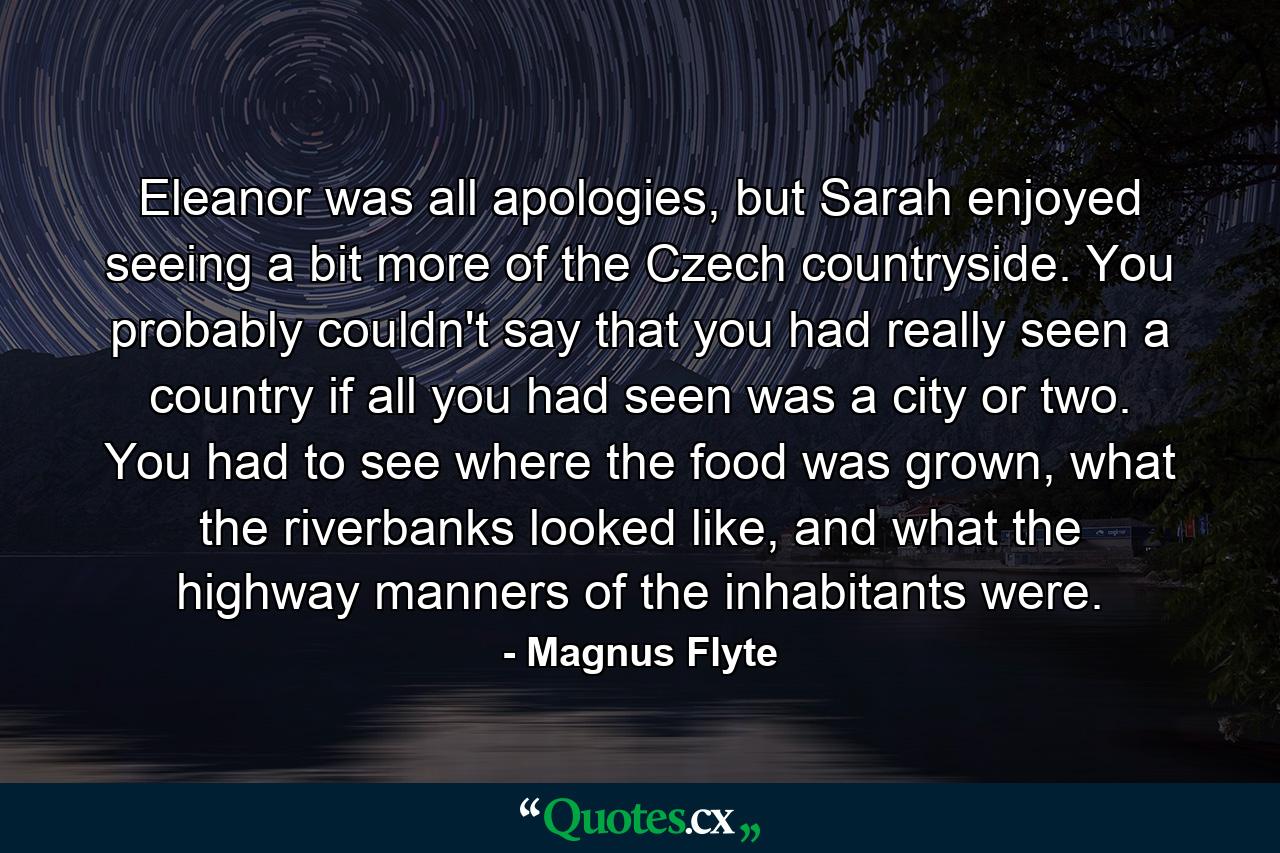 Eleanor was all apologies, but Sarah enjoyed seeing a bit more of the Czech countryside. You probably couldn't say that you had really seen a country if all you had seen was a city or two. You had to see where the food was grown, what the riverbanks looked like, and what the highway manners of the inhabitants were. - Quote by Magnus Flyte