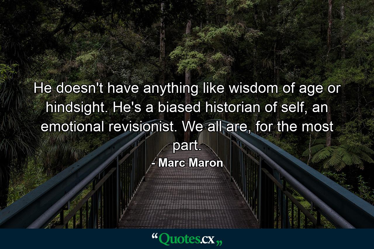 He doesn't have anything like wisdom of age or hindsight. He's a biased historian of self, an emotional revisionist. We all are, for the most part. - Quote by Marc Maron