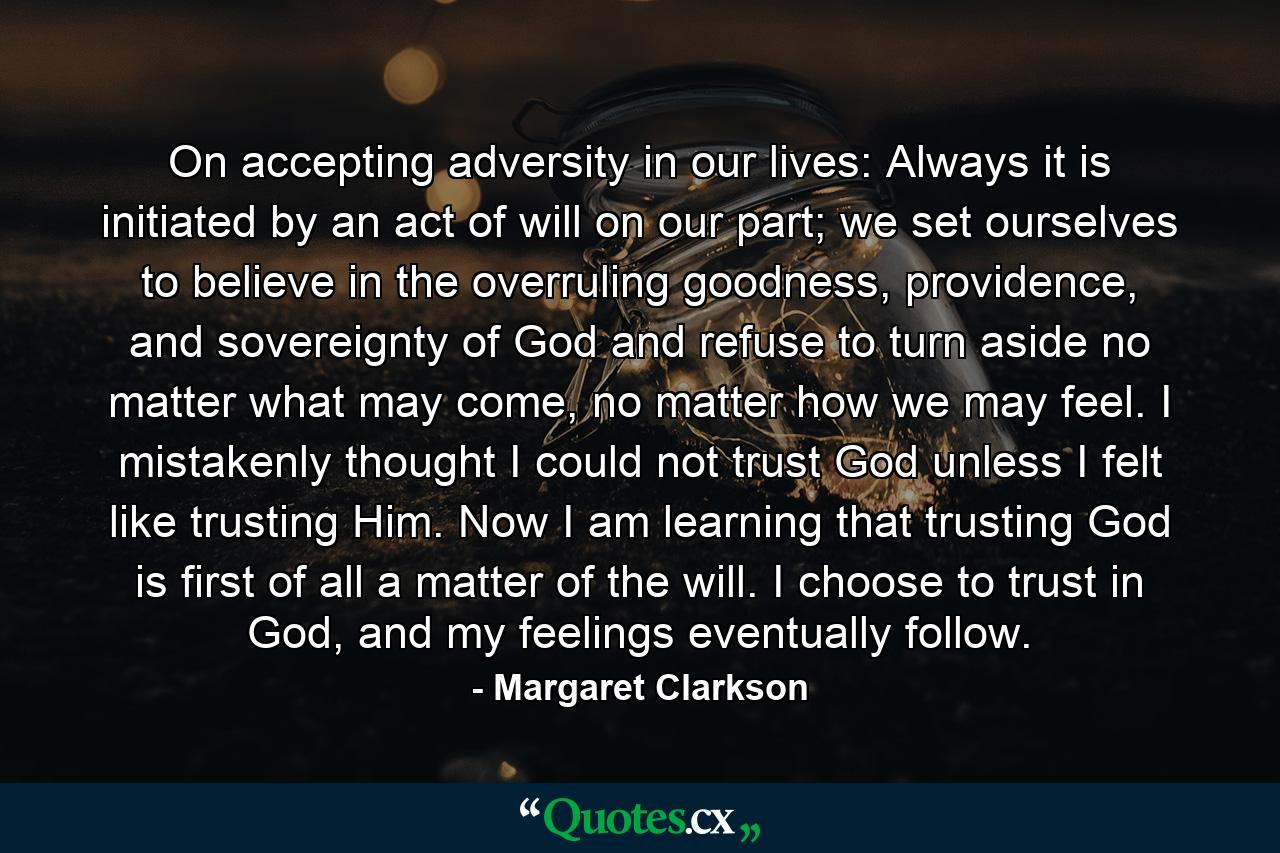 On accepting adversity in our lives: Always it is initiated by an act of will on our part; we set ourselves to believe in the overruling goodness, providence, and sovereignty of God and refuse to turn aside no matter what may come, no matter how we may feel. I mistakenly thought I could not trust God unless I felt like trusting Him. Now I am learning that trusting God is first of all a matter of the will. I choose to trust in God, and my feelings eventually follow. - Quote by Margaret Clarkson