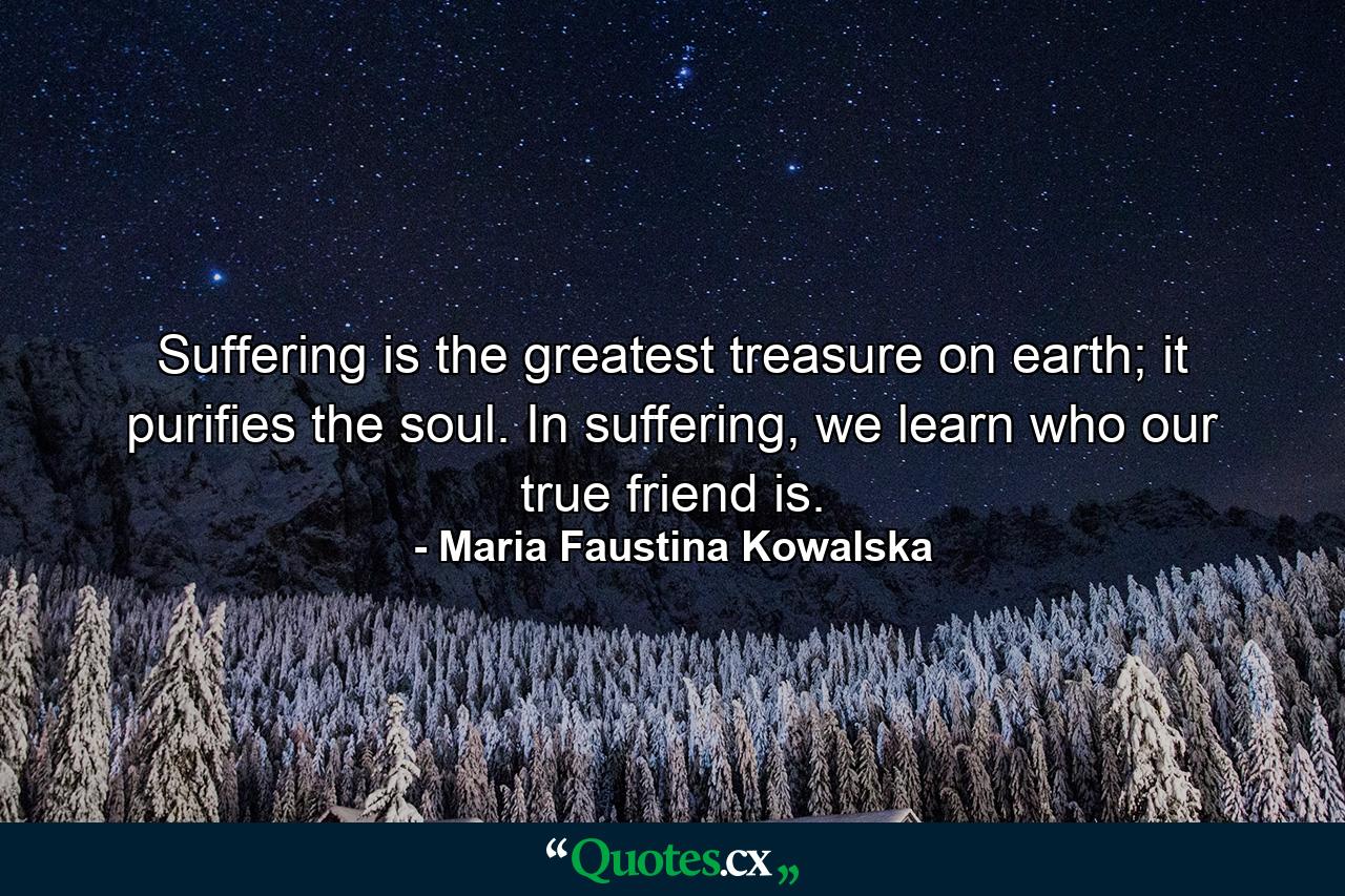 Suffering is the greatest treasure on earth; it purifies the soul. In suffering, we learn who our true friend is. - Quote by Maria Faustina Kowalska