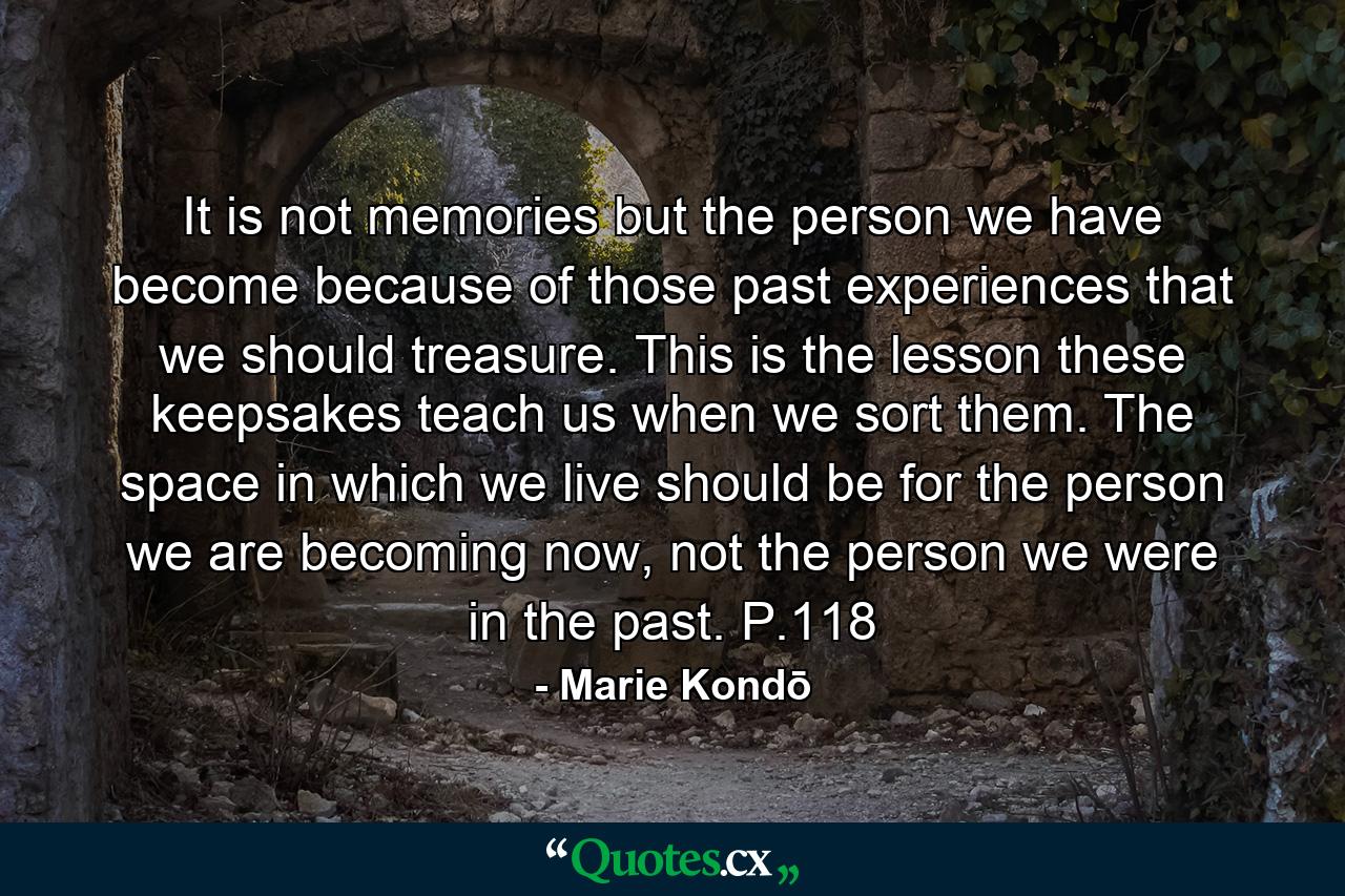 It is not memories but the person we have become because of those past experiences that we should treasure. This is the lesson these keepsakes teach us when we sort them. The space in which we live should be for the person we are becoming now, not the person we were in the past. P.118 - Quote by Marie Kondō
