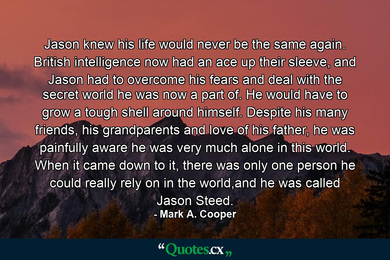 Jason knew his life would never be the same again. British intelligence now had an ace up their sleeve, and Jason had to overcome his fears and deal with the secret world he was now a part of. He would have to grow a tough shell around himself. Despite his many friends, his grandparents and love of his father, he was painfully aware he was very much alone in this world. When it came down to it, there was only one person he could really rely on in the world,and he was called Jason Steed. - Quote by Mark A. Cooper