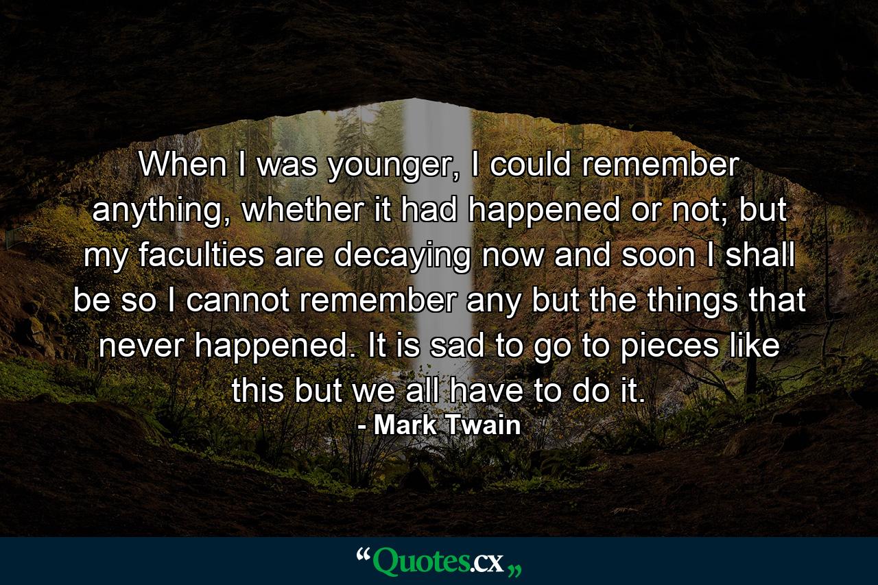 When I was younger, I could remember anything, whether it had happened or not; but my faculties are decaying now and soon I shall be so I cannot remember any but the things that never happened. It is sad to go to pieces like this but we all have to do it. - Quote by Mark Twain