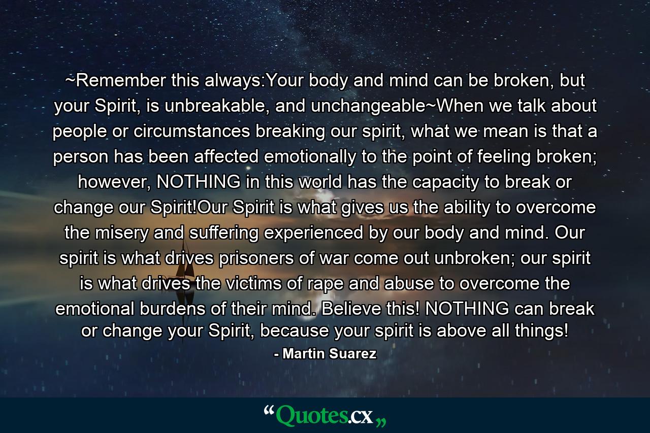 ~Remember this always:Your body and mind can be broken, but your Spirit, is unbreakable, and unchangeable~When we talk about people or circumstances breaking our spirit, what we mean is that a person has been affected emotionally to the point of feeling broken; however, NOTHING in this world has the capacity to break or change our Spirit!Our Spirit is what gives us the ability to overcome the misery and suffering experienced by our body and mind. Our spirit is what drives prisoners of war come out unbroken; our spirit is what drives the victims of rape and abuse to overcome the emotional burdens of their mind. Believe this! NOTHING can break or change your Spirit, because your spirit is above all things! - Quote by Martin Suarez