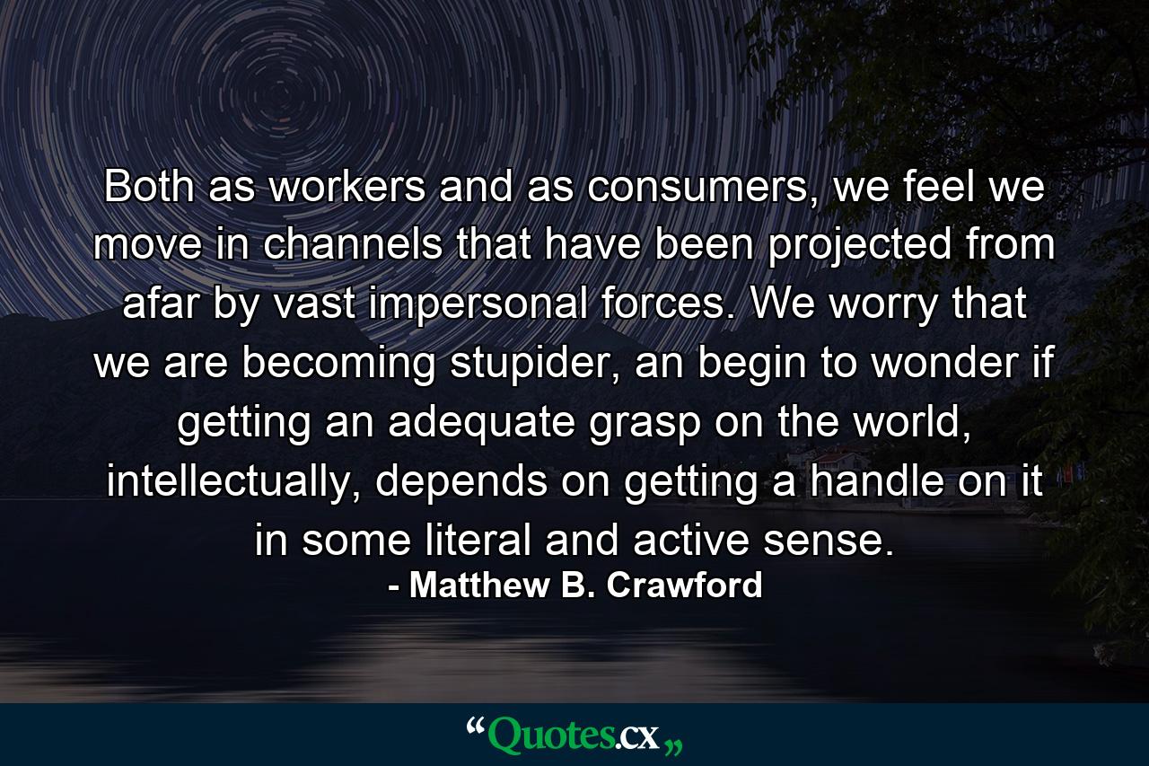 Both as workers and as consumers, we feel we move in channels that have been projected from afar by vast impersonal forces. We worry that we are becoming stupider, an begin to wonder if getting an adequate grasp on the world, intellectually, depends on getting a handle on it in some literal and active sense. - Quote by Matthew B. Crawford