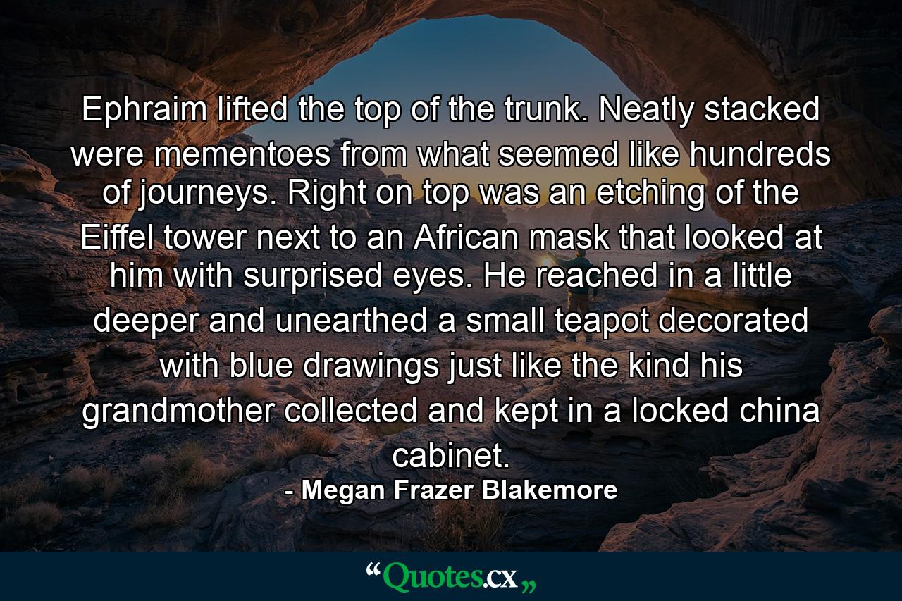 Ephraim lifted the top of the trunk. Neatly stacked were mementoes from what seemed like hundreds of journeys. Right on top was an etching of the Eiffel tower next to an African mask that looked at him with surprised eyes. He reached in a little deeper and unearthed a small teapot decorated with blue drawings just like the kind his grandmother collected and kept in a locked china cabinet. - Quote by Megan Frazer Blakemore