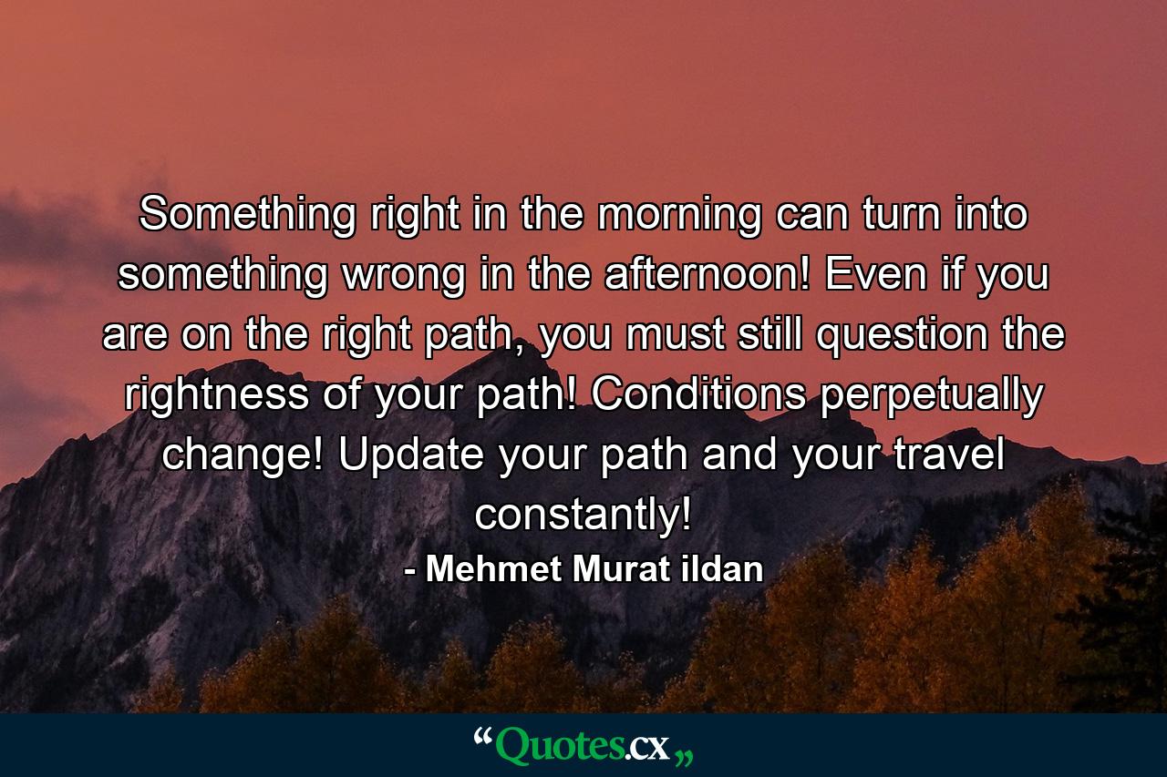 Something right in the morning can turn into something wrong in the afternoon! Even if you are on the right path, you must still question the rightness of your path! Conditions perpetually change! Update your path and your travel constantly! - Quote by Mehmet Murat ildan