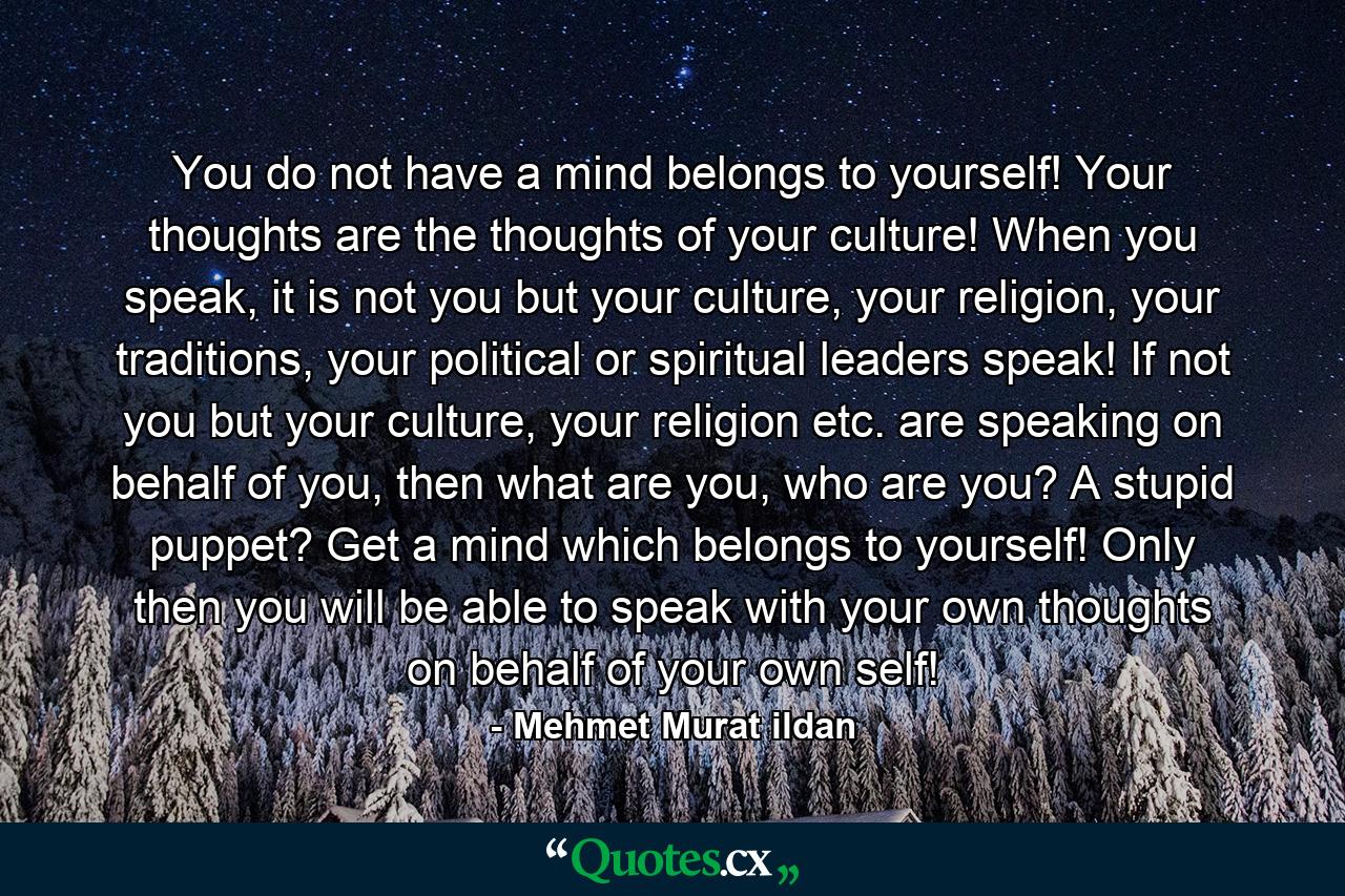 You do not have a mind belongs to yourself! Your thoughts are the thoughts of your culture! When you speak, it is not you but your culture, your religion, your traditions, your political or spiritual leaders speak! If not you but your culture, your religion etc. are speaking on behalf of you, then what are you, who are you? A stupid puppet? Get a mind which belongs to yourself! Only then you will be able to speak with your own thoughts on behalf of your own self! - Quote by Mehmet Murat ildan