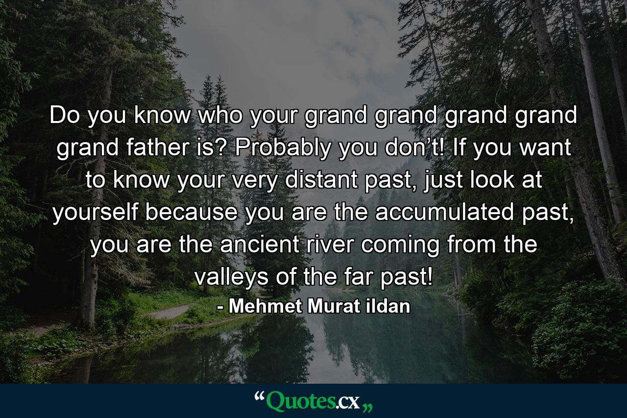 Do you know who your grand grand grand grand grand father is? Probably you don’t! If you want to know your very distant past, just look at yourself because you are the accumulated past, you are the ancient river coming from the valleys of the far past! - Quote by Mehmet Murat ildan