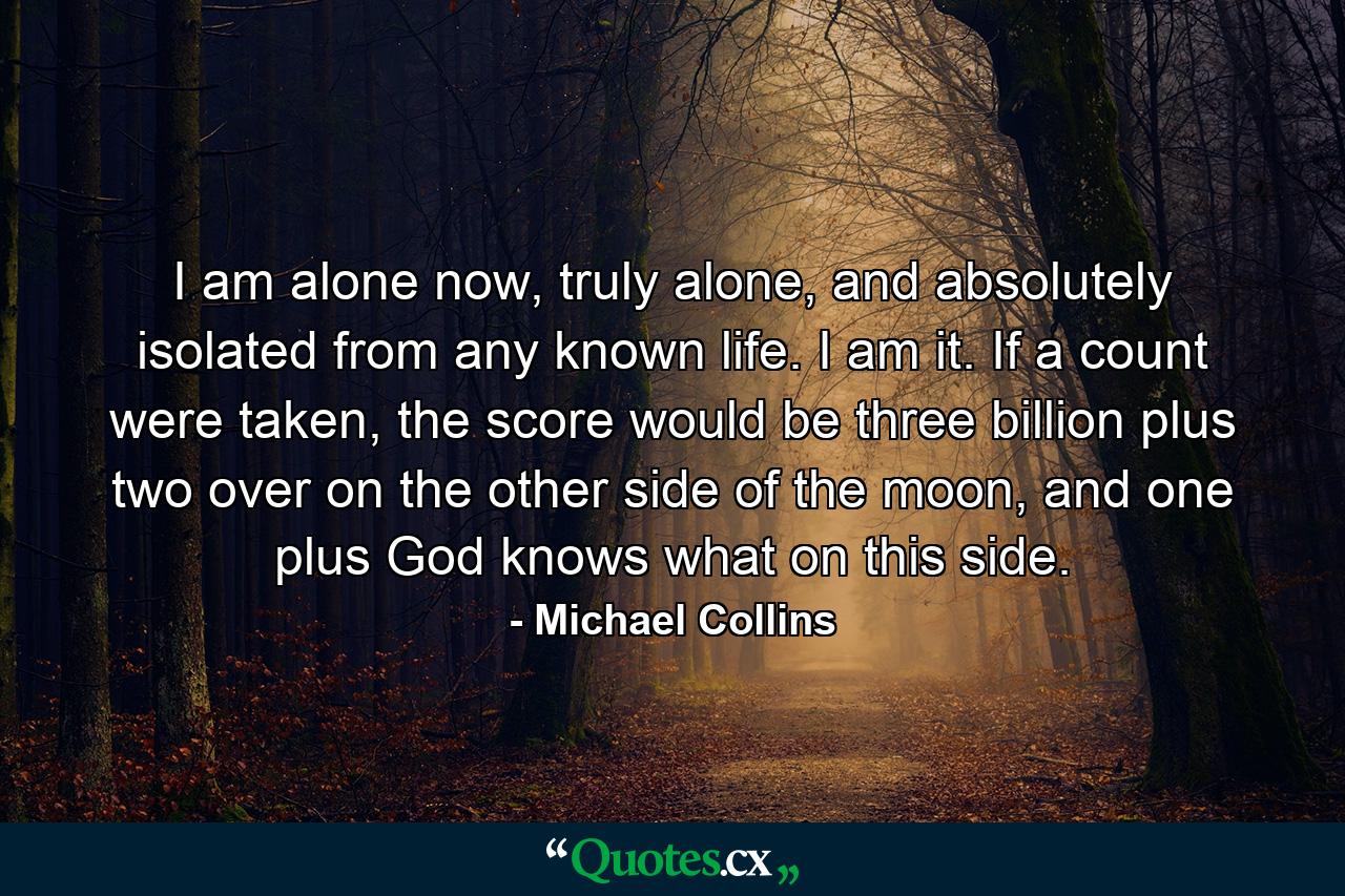 I am alone now, truly alone, and absolutely isolated from any known life. I am it. If a count were taken, the score would be three billion plus two over on the other side of the moon, and one plus God knows what on this side. - Quote by Michael Collins