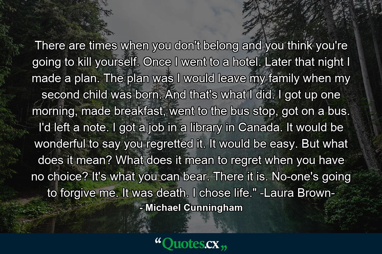 There are times when you don't belong and you think you're going to kill yourself. Once I went to a hotel. Later that night I made a plan. The plan was I would leave my family when my second child was born. And that's what I did. I got up one morning, made breakfast, went to the bus stop, got on a bus. I'd left a note. I got a job in a library in Canada. It would be wonderful to say you regretted it. It would be easy. But what does it mean? What does it mean to regret when you have no choice? It's what you can bear. There it is. No-one's going to forgive me. It was death. I chose life.