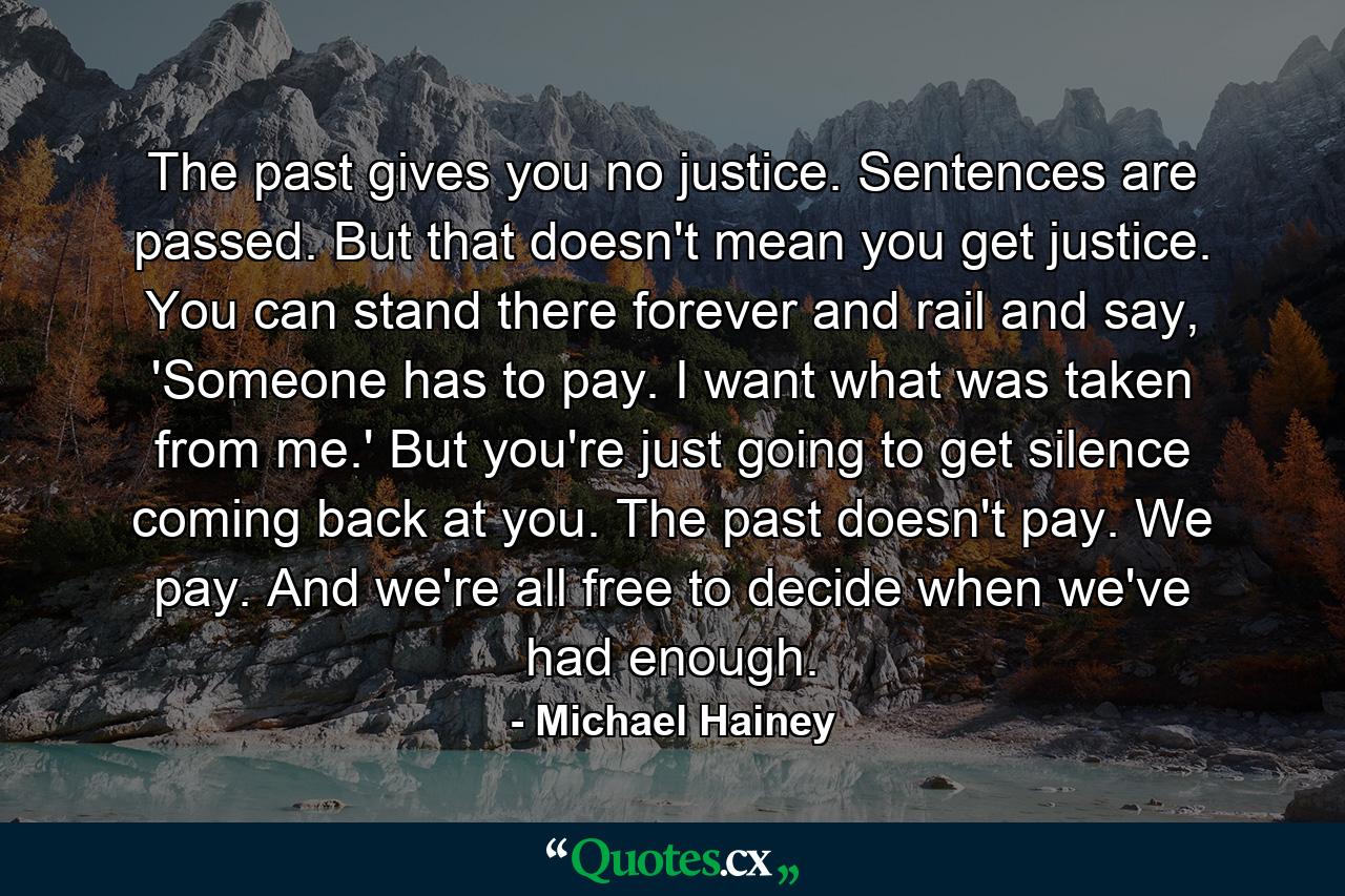 The past gives you no justice. Sentences are passed. But that doesn't mean you get justice. You can stand there forever and rail and say, 'Someone has to pay. I want what was taken from me.' But you're just going to get silence coming back at you. The past doesn't pay. We pay. And we're all free to decide when we've had enough. - Quote by Michael Hainey