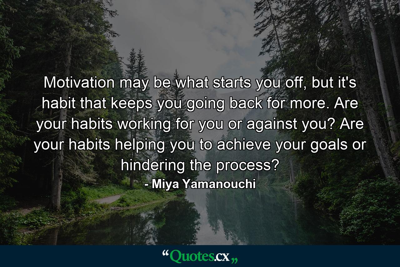 Motivation may be what starts you off, but it's habit that keeps you going back for more. Are your habits working for you or against you? Are your habits helping you to achieve your goals or hindering the process? - Quote by Miya Yamanouchi