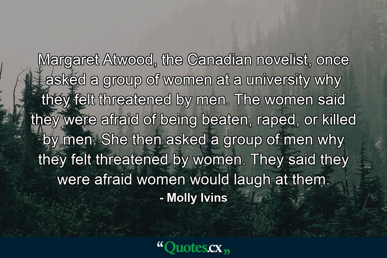 Margaret Atwood, the Canadian novelist, once asked a group of women at a university why they felt threatened by men. The women said they were afraid of being beaten, raped, or killed by men. She then asked a group of men why they felt threatened by women. They said they were afraid women would laugh at them. - Quote by Molly Ivins