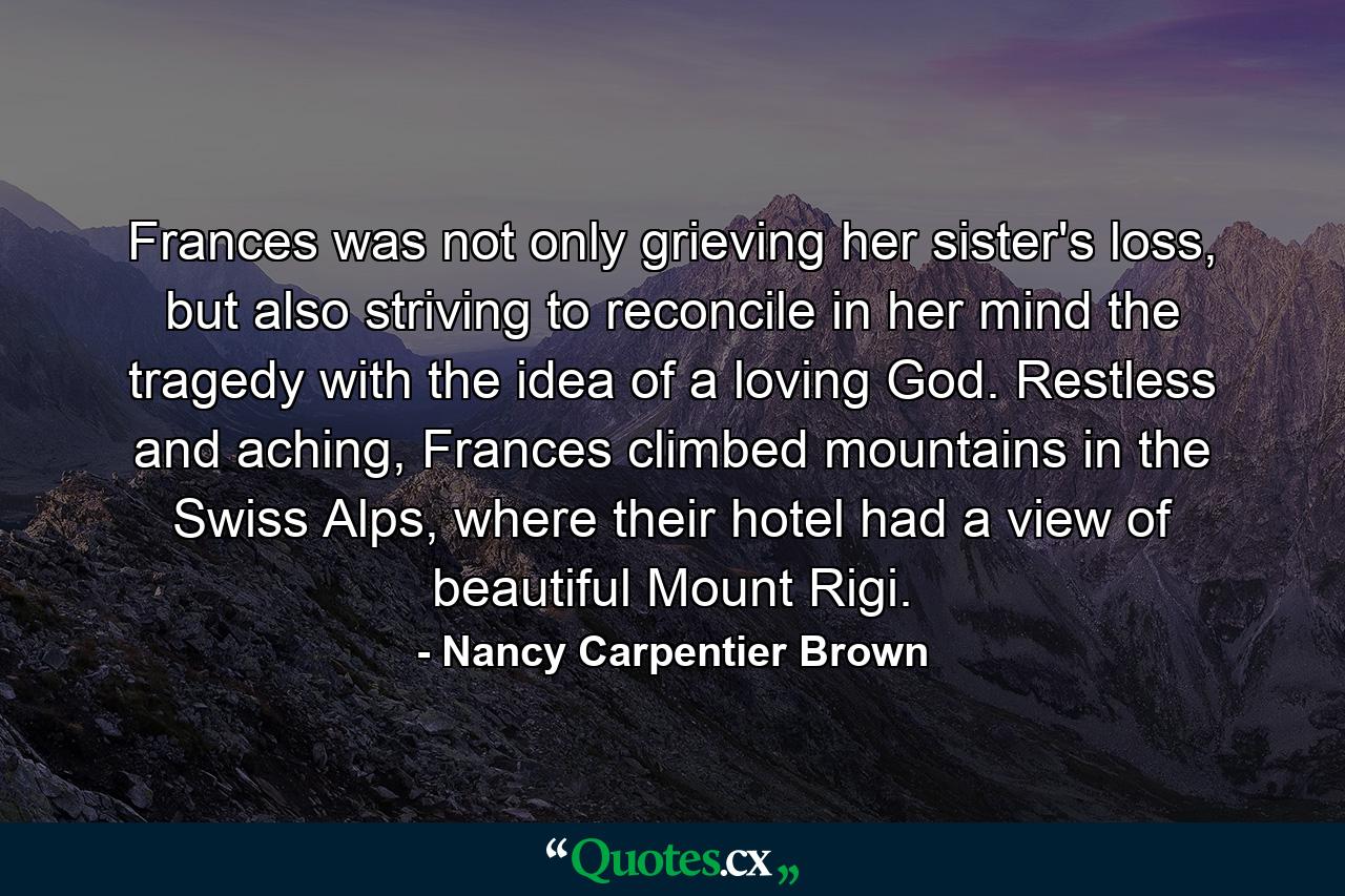 Frances was not only grieving her sister's loss, but also striving to reconcile in her mind the tragedy with the idea of a loving God. Restless and aching, Frances climbed mountains in the Swiss Alps, where their hotel had a view of beautiful Mount Rigi. - Quote by Nancy Carpentier Brown