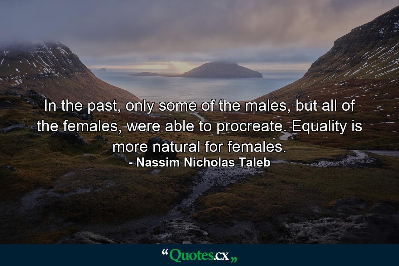 In the past, only some of the males, but all of the females, were able to procreate. Equality is more natural for females. - Quote by Nassim Nicholas Taleb