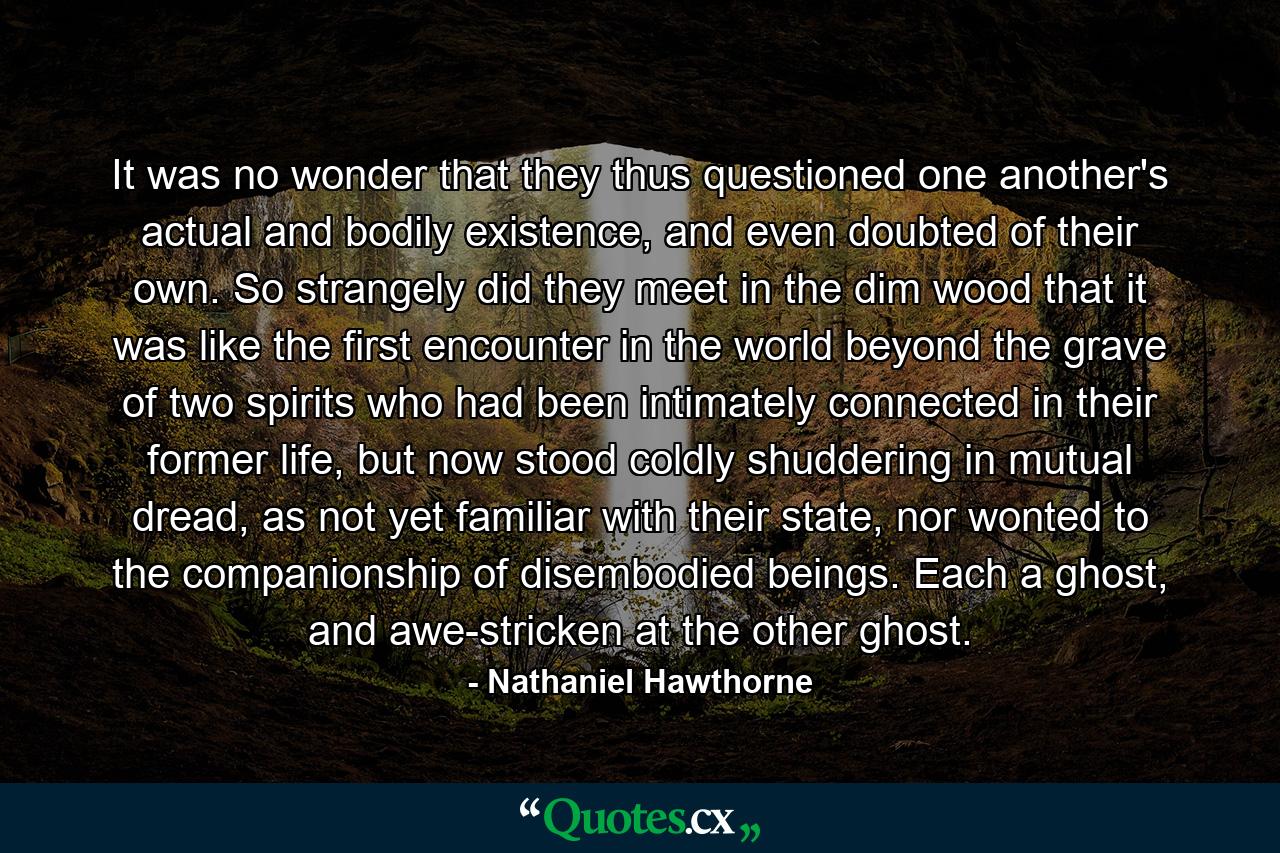 It was no wonder that they thus questioned one another's actual and bodily existence, and even doubted of their own. So strangely did they meet in the dim wood that it was like the first encounter in the world beyond the grave of two spirits who had been intimately connected in their former life, but now stood coldly shuddering in mutual dread, as not yet familiar with their state, nor wonted to the companionship of disembodied beings. Each a ghost, and awe-stricken at the other ghost. - Quote by Nathaniel Hawthorne