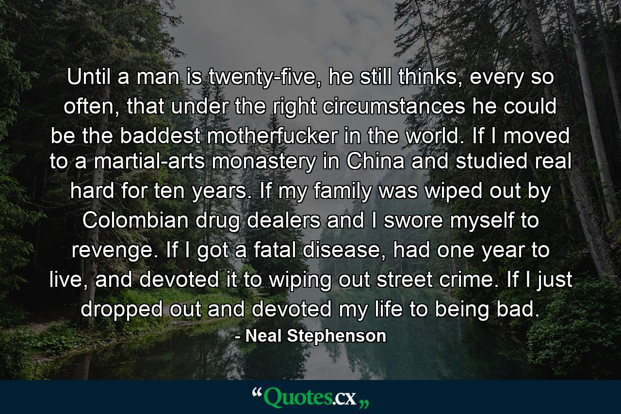 Until a man is twenty-five, he still thinks, every so often, that under the right circumstances he could be the baddest motherfucker in the world. If I moved to a martial-arts monastery in China and studied real hard for ten years. If my family was wiped out by Colombian drug dealers and I swore myself to revenge. If I got a fatal disease, had one year to live, and devoted it to wiping out street crime. If I just dropped out and devoted my life to being bad. - Quote by Neal Stephenson