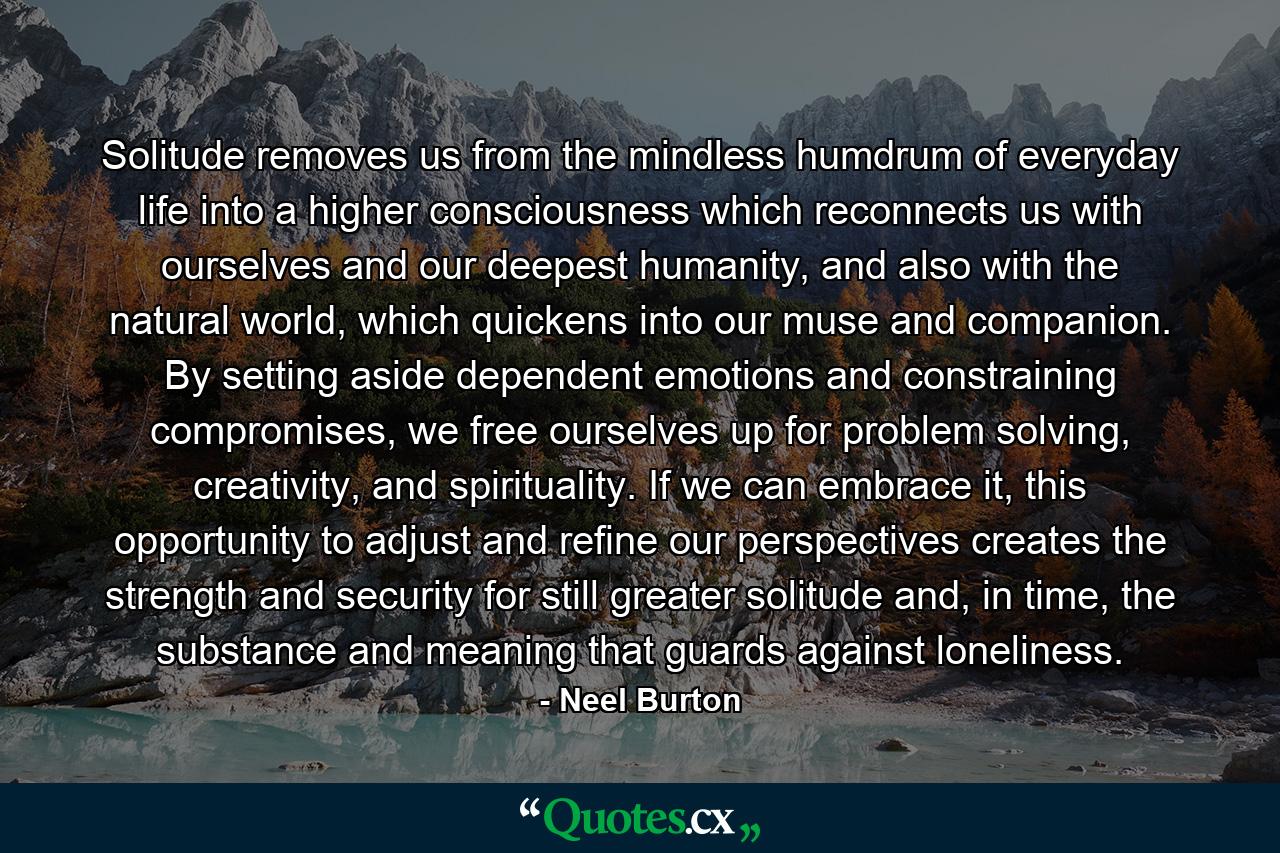 Solitude removes us from the mindless humdrum of everyday life into a higher consciousness which reconnects us with ourselves and our deepest humanity, and also with the natural world, which quickens into our muse and companion. By setting aside dependent emotions and constraining compromises, we free ourselves up for problem solving, creativity, and spirituality. If we can embrace it, this opportunity to adjust and refine our perspectives creates the strength and security for still greater solitude and, in time, the substance and meaning that guards against loneliness. - Quote by Neel Burton