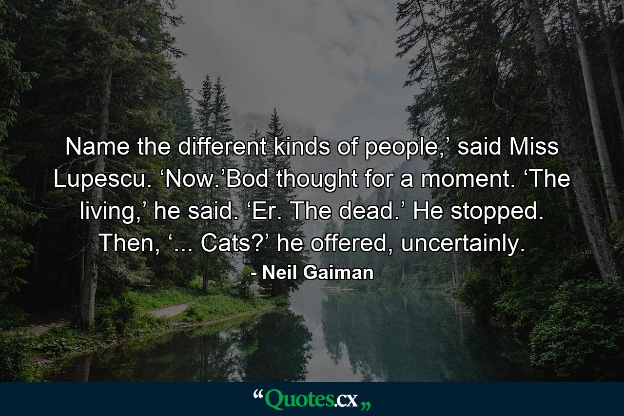 Name the different kinds of people,’ said Miss Lupescu. ‘Now.’Bod thought for a moment. ‘The living,’ he said. ‘Er. The dead.’ He stopped. Then, ‘... Cats?’ he offered, uncertainly. - Quote by Neil Gaiman