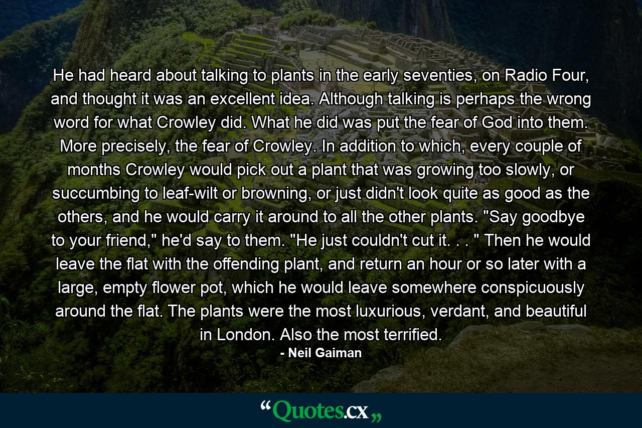 He had heard about talking to plants in the early seventies, on Radio Four, and thought it was an excellent idea. Although talking is perhaps the wrong word for what Crowley did. What he did was put the fear of God into them. More precisely, the fear of Crowley. In addition to which, every couple of months Crowley would pick out a plant that was growing too slowly, or succumbing to leaf-wilt or browning, or just didn't look quite as good as the others, and he would carry it around to all the other plants. 