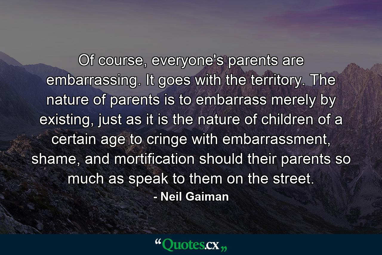 Of course, everyone's parents are embarrassing. It goes with the territory. The nature of parents is to embarrass merely by existing, just as it is the nature of children of a certain age to cringe with embarrassment, shame, and mortification should their parents so much as speak to them on the street. - Quote by Neil Gaiman