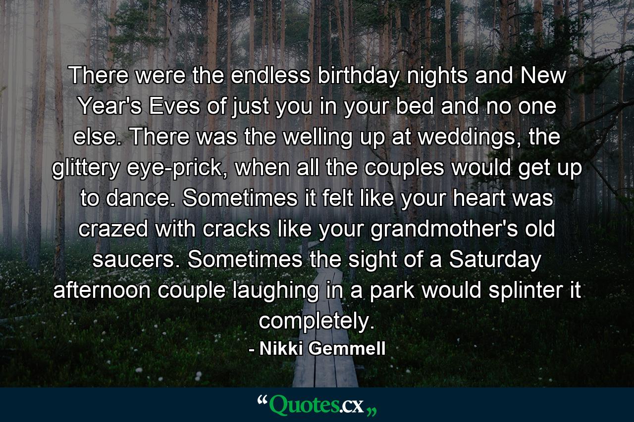 There were the endless birthday nights and New Year's Eves of just you in your bed and no one else. There was the welling up at weddings, the glittery eye-prick, when all the couples would get up to dance. Sometimes it felt like your heart was crazed with cracks like your grandmother's old saucers. Sometimes the sight of a Saturday afternoon couple laughing in a park would splinter it completely. - Quote by Nikki Gemmell