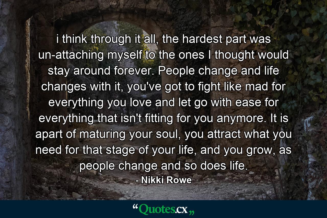 i think through it all, the hardest part was un-attaching myself to the ones I thought would stay around forever. People change and life changes with it, you've got to fight like mad for everything you love and let go with ease for everything that isn't fitting for you anymore. It is apart of maturing your soul, you attract what you need for that stage of your life, and you grow, as people change and so does life. - Quote by Nikki Rowe