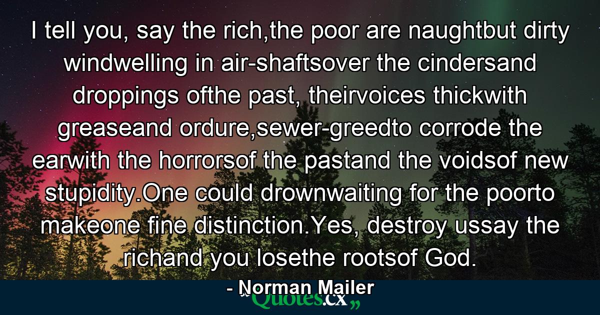 I tell you, say the rich,the poor are naughtbut dirty windwelling in air-shaftsover the cindersand droppings ofthe past, theirvoices thickwith greaseand ordure,sewer-greedto corrode the earwith the horrorsof the pastand the voidsof new stupidity.One could drownwaiting for the poorto makeone fine distinction.Yes, destroy ussay the richand you losethe rootsof God. - Quote by Norman Mailer