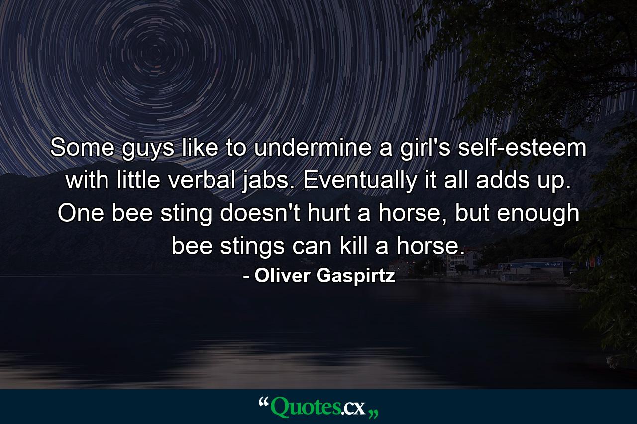 Some guys like to undermine a girl's self-esteem with little verbal jabs. Eventually it all adds up. One bee sting doesn't hurt a horse, but enough bee stings can kill a horse. - Quote by Oliver Gaspirtz